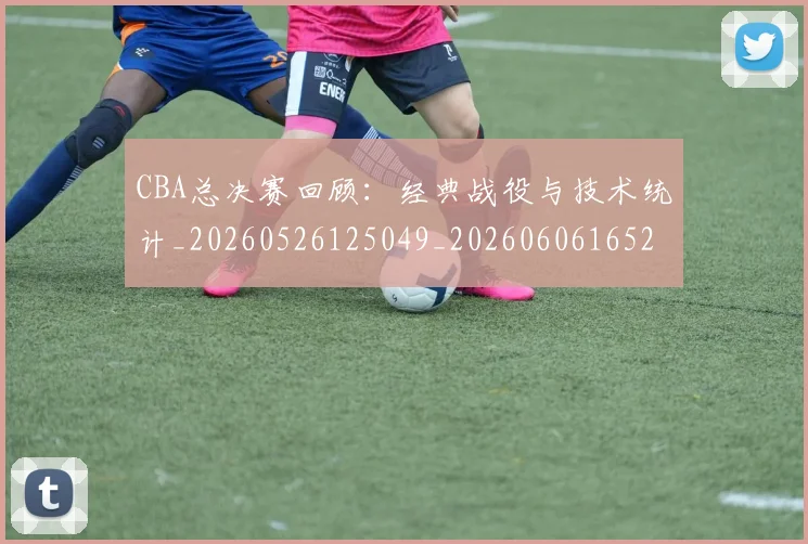 CBA总决赛回顾：经典战役与技术统计_20260526125049_20260606165219