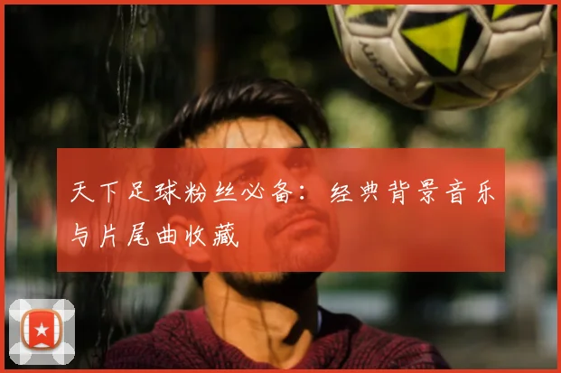 天下足球粉丝必备:经典背景音乐与片尾曲收藏