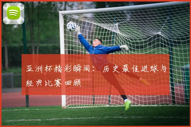 亚洲杯精彩瞬间:历史最佳进球与经典比赛回顾