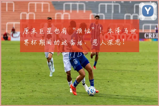原来巨星也有“烦恼”！本泽马世界杯期间的这番话，惹人深思！