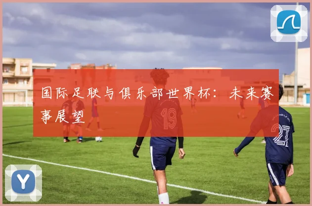 国际足联与俱乐部世界杯：未来赛事展望