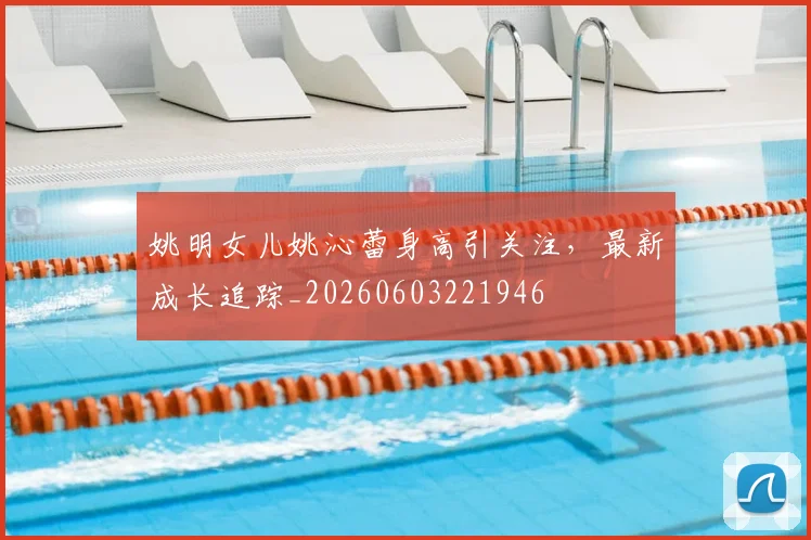 姚明女儿姚沁蕾身高引关注,最新成长追踪_20260603221946