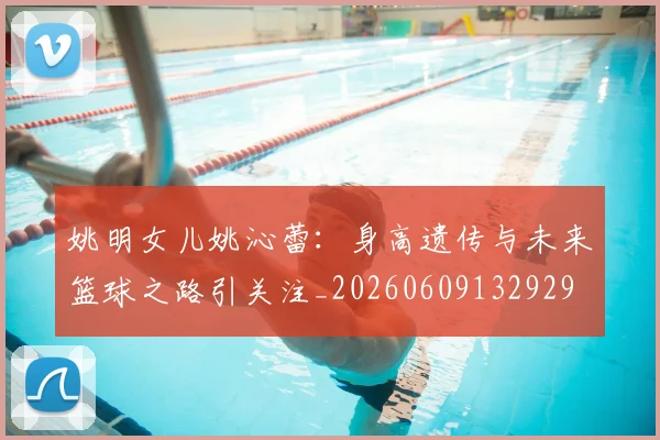 姚明女儿姚沁蕾:身高遗传与未来篮球之路引关注_20260609132929