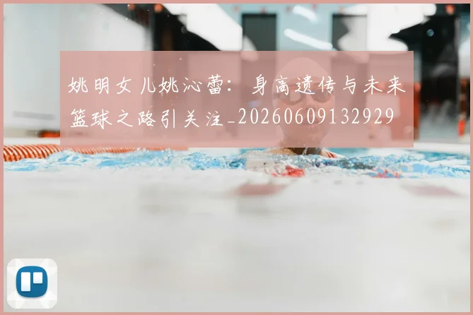 姚明女儿姚沁蕾:身高遗传与未来篮球之路引关注_20260609132929