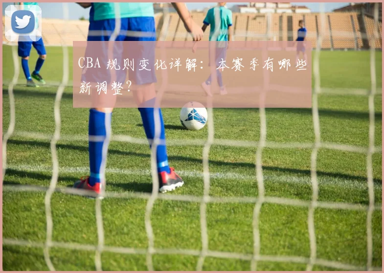 CBA 规则变化详解:本赛季有哪些新调整?