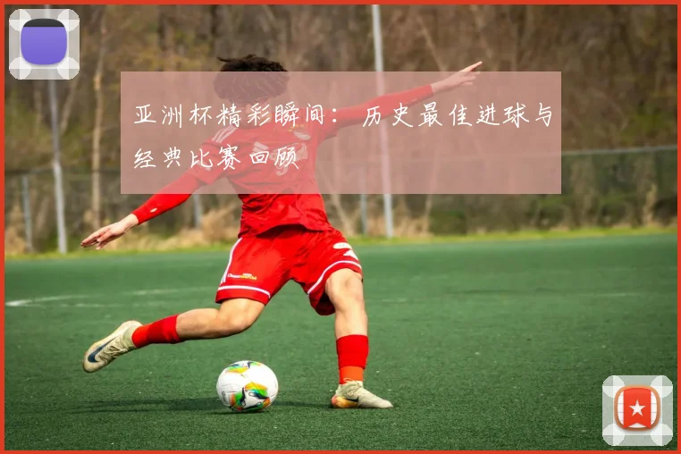 亚洲杯精彩瞬间:历史最佳进球与经典比赛回顾