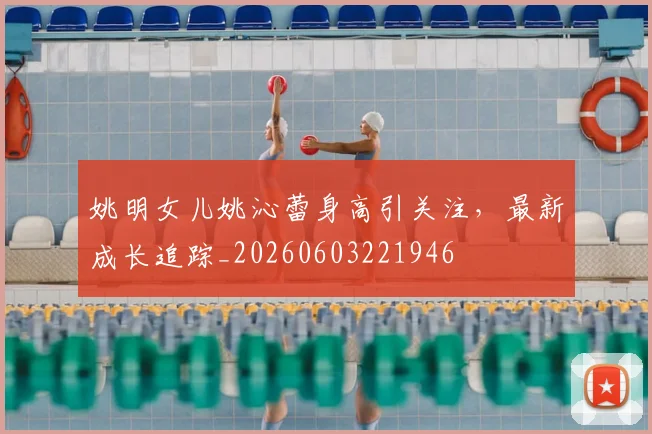 姚明女儿姚沁蕾身高引关注,最新成长追踪_20260603221946