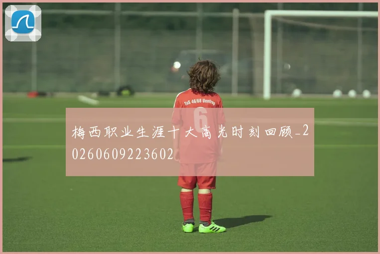 梅西职业生涯十大高光时刻回顾_20260609223602
